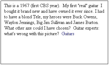 Text Box: This is a 1967 (first CBS year).&nbsp; My first "real" guitar&nbsp; I bought it brand new and have owned it ever since. I had to have a blond Tele, my heroes were Buck Owens, Waylon Jennings, Big Jim Sullivan and James Burton.  What other axe could I have chosen?  Guitar experts:&nbsp; what's wrong with this picture?&nbsp; Guitars
